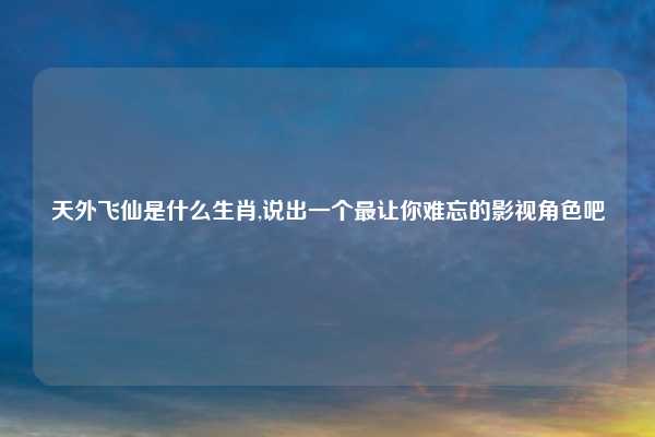 天外飞仙是什么生肖,说出一个最让你难忘的影视角色吧