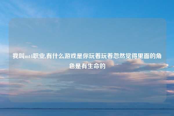 我叫mt4职业,有什么游戏是你玩着玩着忽然觉得里面的角色是有生命的