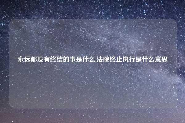 永远都没有终结的事是什么,法院终止执行是什么意思