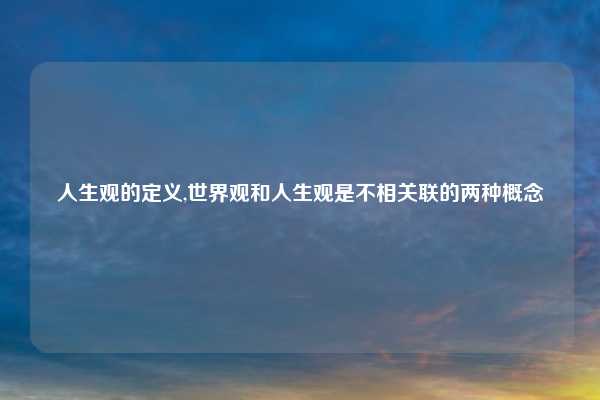 人生观的定义,世界观和人生观是不相关联的两种概念