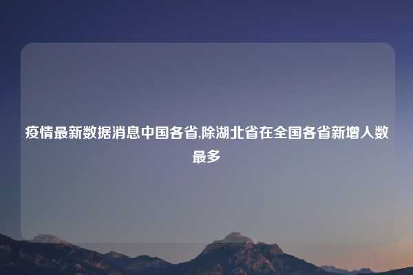 疫情最新数据消息中国各省,除湖北省在全国各省新增人数最多