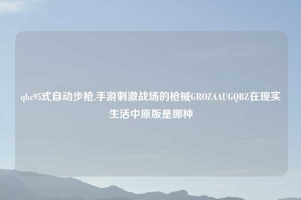 qbz95式自动步枪,手游刺激战场的枪械GROZAAUGQBZ在现实生活中原版是哪种