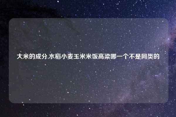 大米的成分,水稻小麦玉米米饭高梁哪一个不是同类的