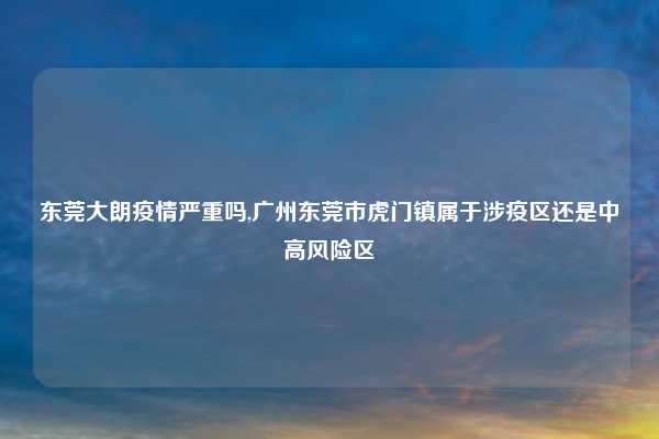 东莞大朗疫情严重吗,广州东莞市虎门镇属于涉疫区还是中高风险区