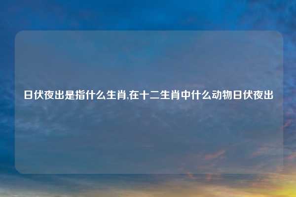 日伏夜出是指什么生肖,在十二生肖中什么动物日伏夜出