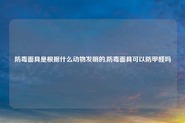 防毒面具是根据什么动物发明的,防毒面具可以防甲醛吗