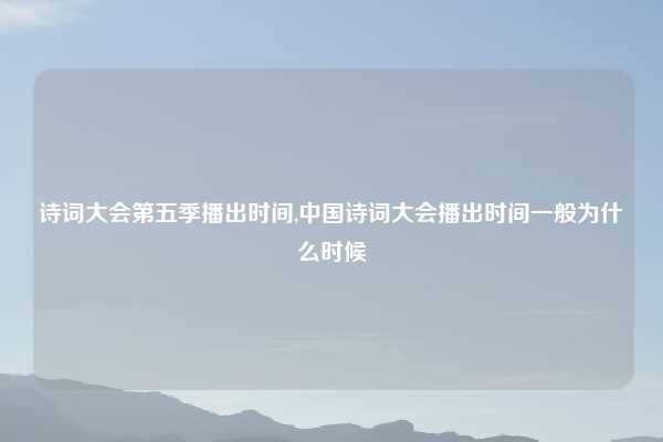 诗词大会第五季播出时间,中国诗词大会播出时间一般为什么时候
