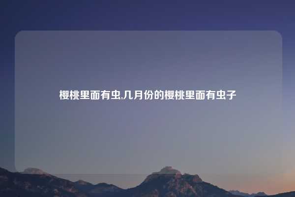 樱桃里面有虫,几月份的樱桃里面有虫子