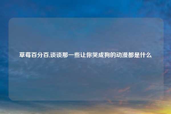 草莓百分百,谈谈那一些让你哭成狗的动漫都是什么