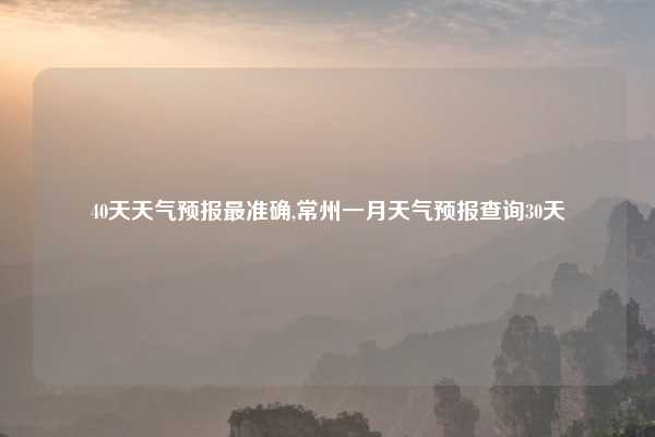 40天天气预报最准确,常州一月天气预报查询30天