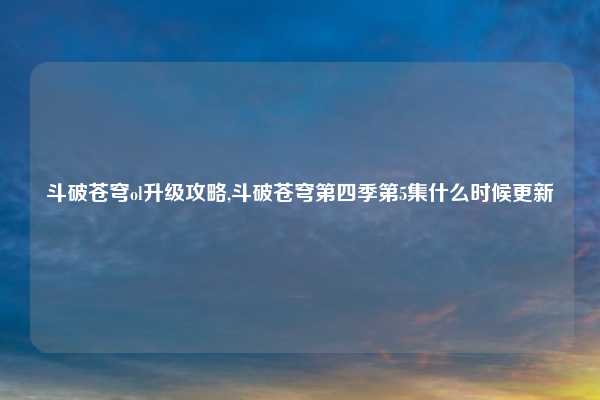 斗破苍穹ol升级攻略,斗破苍穹第四季第5集什么时候更新