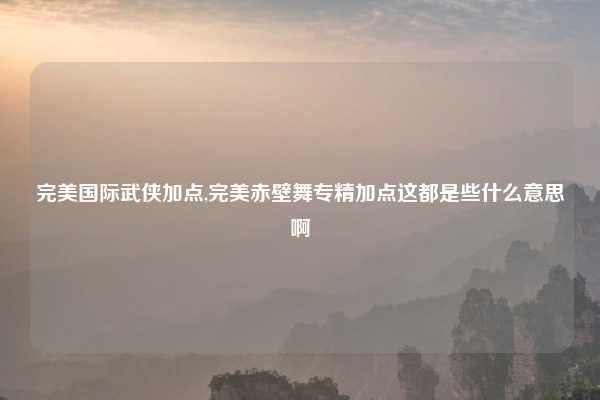完美国际武侠加点,完美赤壁舞专精加点这都是些什么意思啊