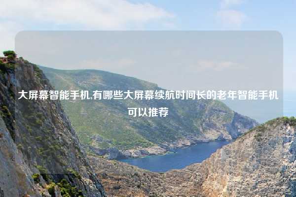 大屏幕智能手机,有哪些大屏幕续航时间长的老年智能手机可以推荐