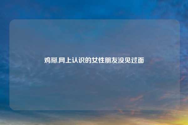 鸡掰,网上认识的女性朋友没见过面