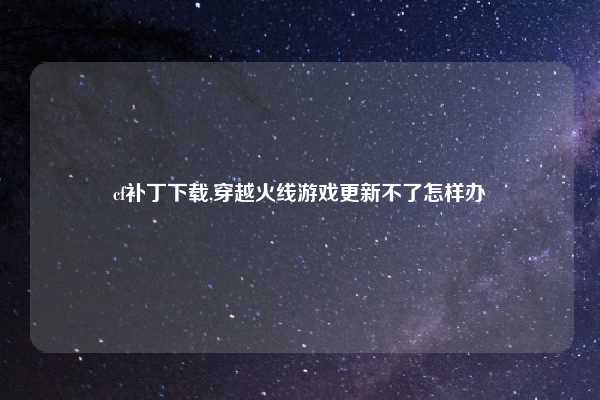 cf补丁下载,穿越火线游戏更新不了怎样办