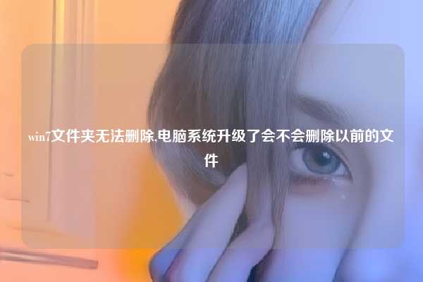 win7文件夹无法删除,电脑系统升级了会不会删除以前的文件