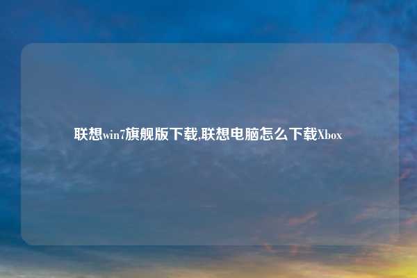 联想win7旗舰版下载,联想电脑怎么下载Xbox