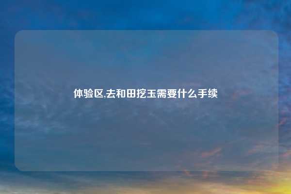 体验区,去和田挖玉需要什么手续