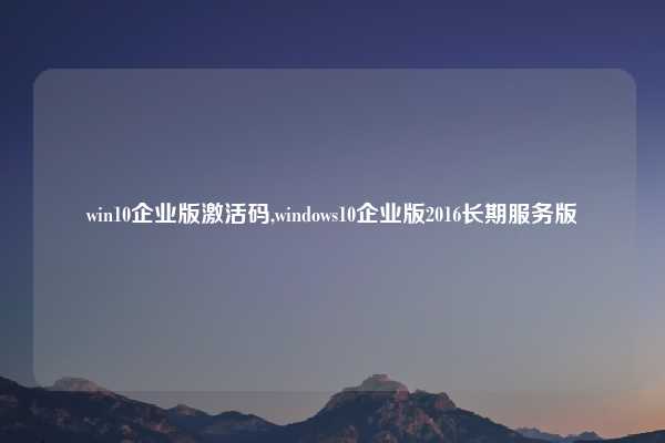 win10企业版激活码,windows10企业版2016长期服务版