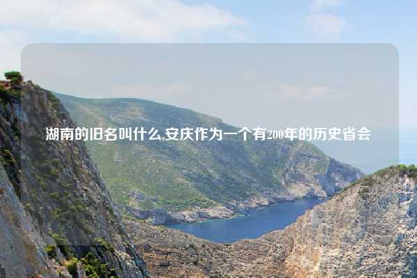 湖南的旧名叫什么,安庆作为一个有200年的历史省会