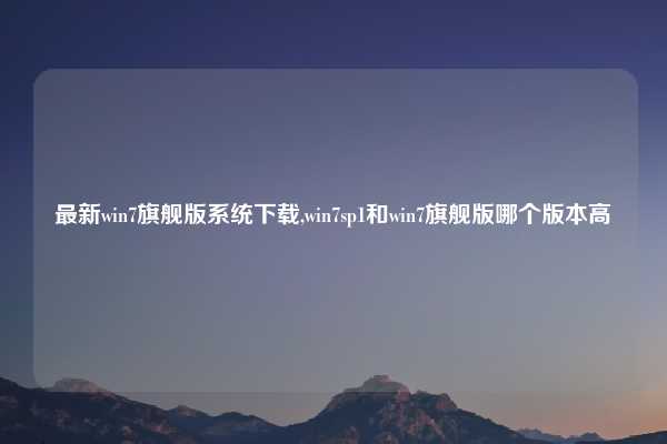 最新win7旗舰版系统下载,win7sp1和win7旗舰版哪个版本高