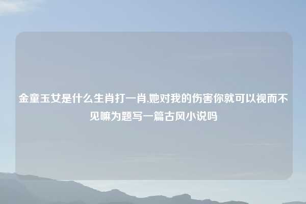 金童玉女是什么生肖打一肖,她对我的伤害你就可以视而不见嘛为题写一篇古风小说吗