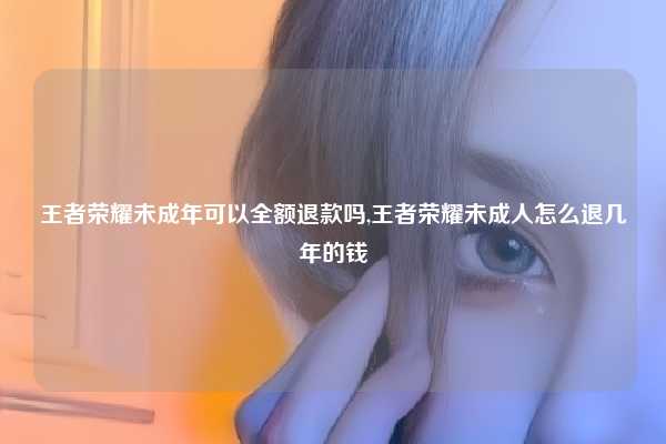 王者荣耀未成年可以全额退款吗,王者荣耀未成人怎么退几年的钱