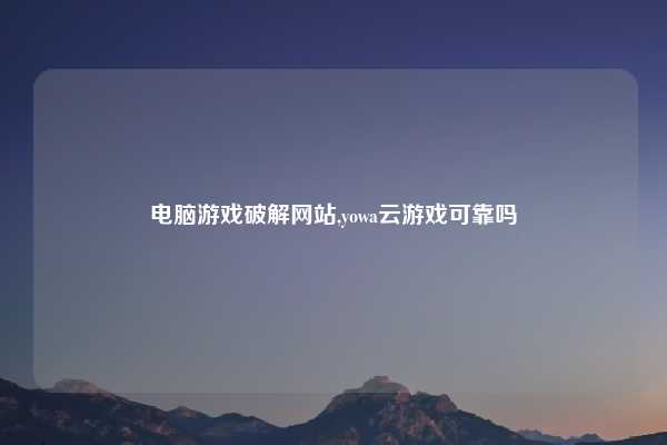 电脑游戏破解网站,yowa云游戏可靠吗