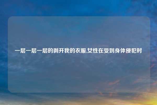 一层一层一层的剥开我的衣服,女性在受到身体侵犯时