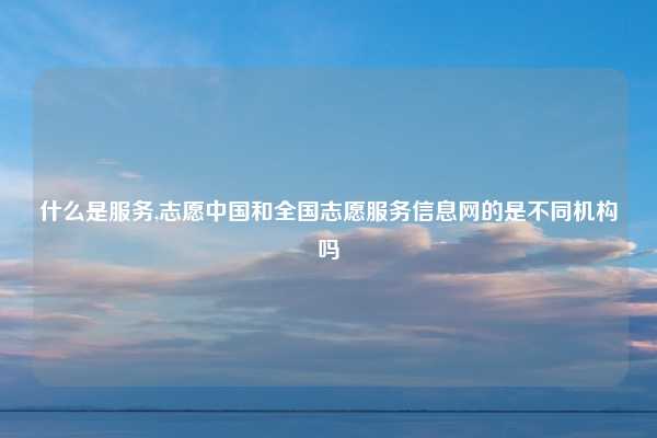 什么是服务,志愿中国和全国志愿服务信息网的是不同机构吗