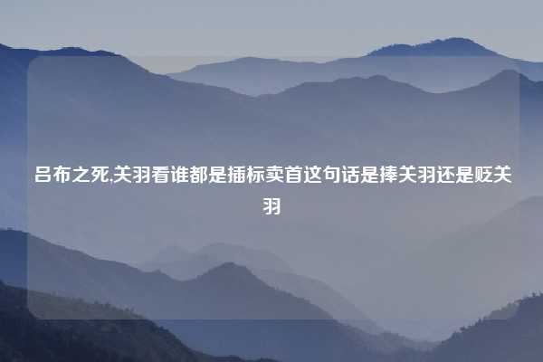 吕布之死,关羽看谁都是插标卖首这句话是捧关羽还是贬关羽