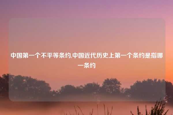 中国第一个不平等条约,中国近代历史上第一个条约是指哪一条约