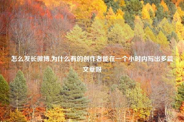 怎么发长微博,为什么有的创作者能在一个小时内写出多篇文章呀