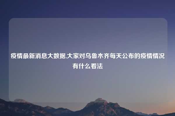 疫情最新消息大数据,大家对乌鲁木齐每天公布的疫情情况有什么看法