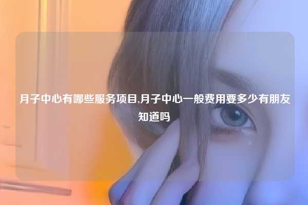 月子中心有哪些服务项目,月子中心一般费用要多少有朋友知道吗