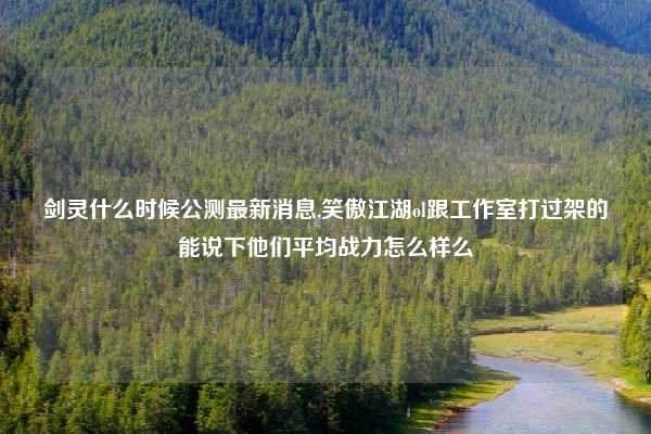 剑灵什么时候公测最新消息,笑傲江湖ol跟工作室打过架的能说下他们平均战力怎么样么