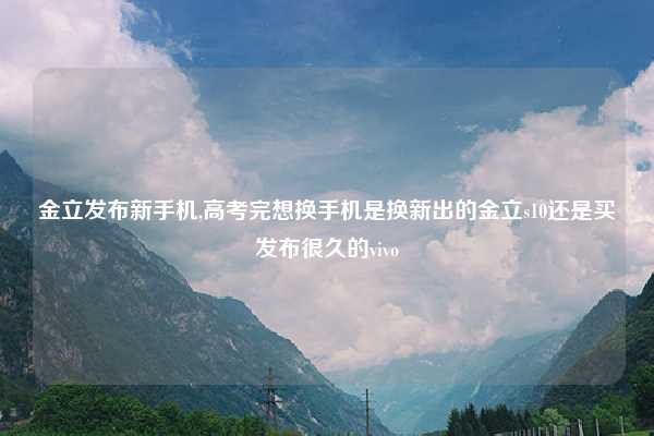 金立发布新手机,高考完想换手机是换新出的金立s10还是买发布很久的vivo