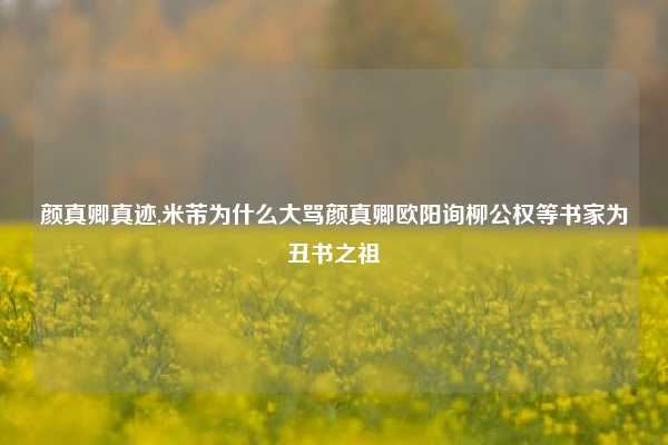 颜真卿真迹,米芾为什么大骂颜真卿欧阳询柳公权等书家为丑书之祖