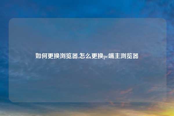 如何更换浏览器,怎么更换pc端主浏览器