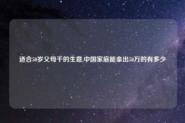 适合50岁父母干的生意,中国家庭能拿出50万的有多少