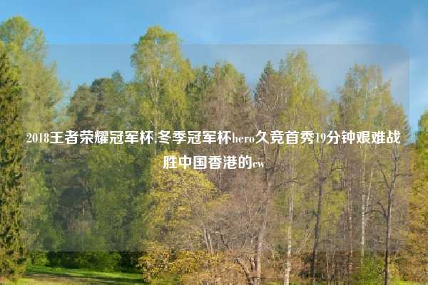 2018王者荣耀冠军杯,冬季冠军杯hero久竞首秀19分钟艰难战胜中国香港的cw