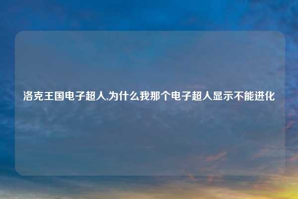 洛克王国电子超人,为什么我那个电子超人显示不能进化