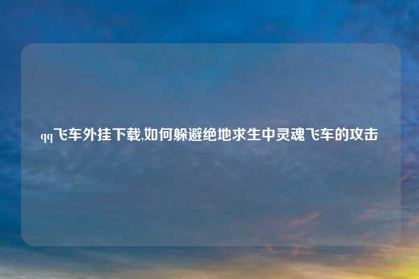 qq飞车外挂下载,如何躲避绝地求生中灵魂飞车的攻击