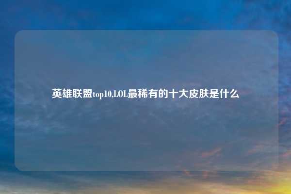 英雄联盟top10,LOL最稀有的十大皮肤是什么