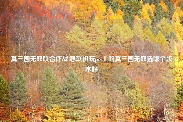 真三国无双联合作战,想联机玩psv上的真三国无双选哪个版本好