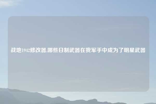 战地1942修改器,哪些日制武器在我军手中成为了明星武器