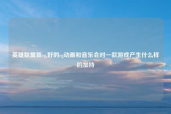 英雄联盟新cg,好的cg动画和音乐会对一款游戏产生什么样的加持