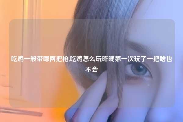 吃鸡一般带哪两把枪,吃鸡怎么玩昨晚第一次玩了一把啥也不会