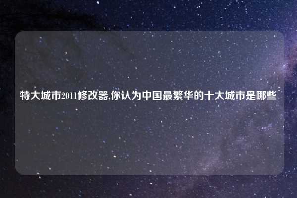 特大城市2011修改器,你认为中国最繁华的十大城市是哪些