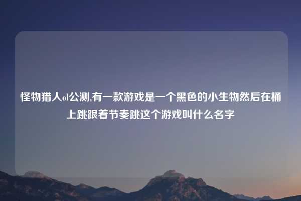 怪物猎人ol公测,有一款游戏是一个黑色的小生物然后在桶上跳跟着节奏跳这个游戏叫什么名字